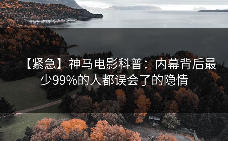 【紧急】神马电影科普：内幕背后最少99%的人都误会了的隐情