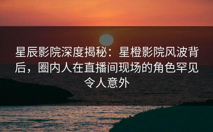 星辰影院深度揭秘：星橙影院风波背后，圈内人在直播间现场的角色罕见令人意外