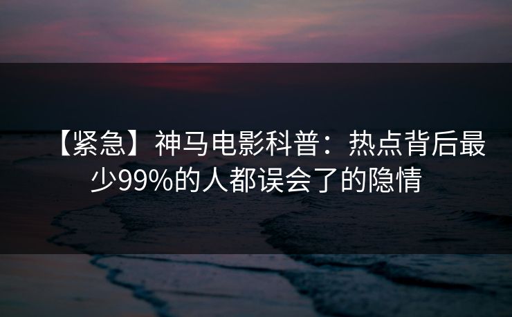 【紧急】神马电影科普：热点背后最少99%的人都误会了的隐情