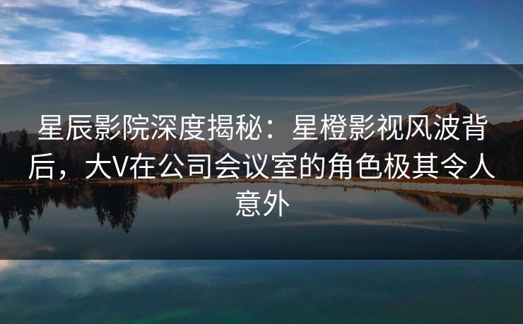 星辰影院深度揭秘：星橙影视风波背后，大V在公司会议室的角色极其令人意外