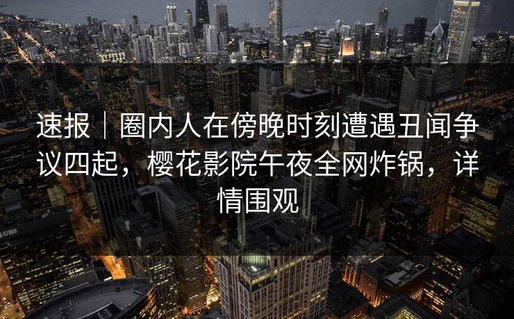 速报｜圈内人在傍晚时刻遭遇丑闻争议四起，樱花影院午夜全网炸锅，详情围观