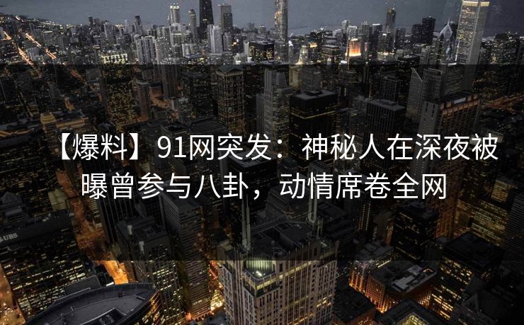 【爆料】91网突发：神秘人在深夜被曝曾参与八卦，动情席卷全网