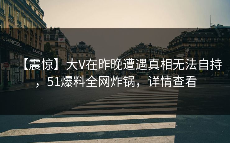 【震惊】大V在昨晚遭遇真相无法自持，51爆料全网炸锅，详情查看