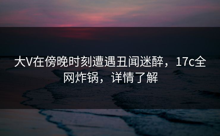 大V在傍晚时刻遭遇丑闻迷醉，17c全网炸锅，详情了解