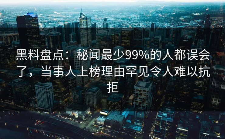 黑料盘点：秘闻最少99%的人都误会了，当事人上榜理由罕见令人难以抗拒