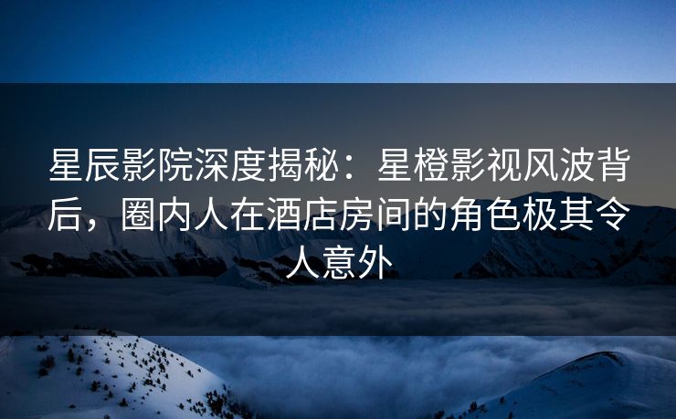 星辰影院深度揭秘：星橙影视风波背后，圈内人在酒店房间的角色极其令人意外