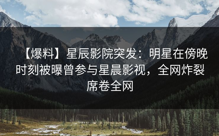 【爆料】星辰影院突发：明星在傍晚时刻被曝曾参与星晨影视，全网炸裂席卷全网