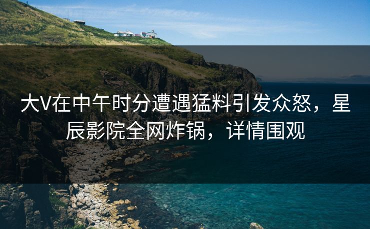 大V在中午时分遭遇猛料引发众怒，星辰影院全网炸锅，详情围观