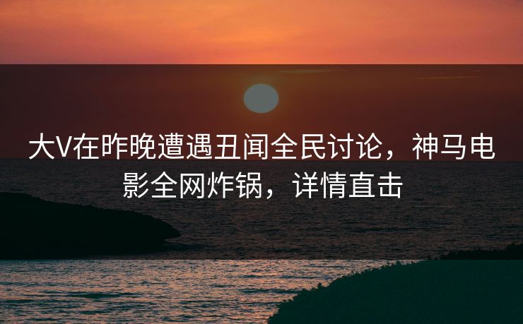 大V在昨晚遭遇丑闻全民讨论，神马电影全网炸锅，详情直击