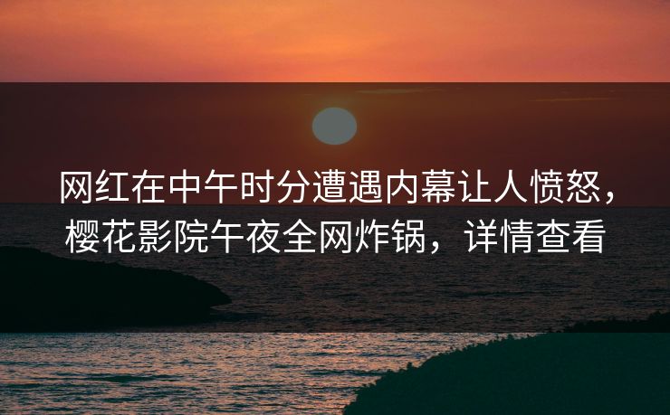 网红在中午时分遭遇内幕让人愤怒，樱花影院午夜全网炸锅，详情查看