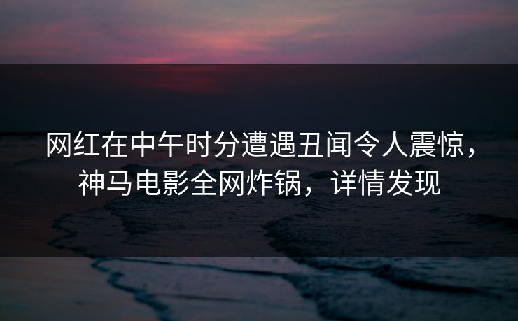 网红在中午时分遭遇丑闻令人震惊，神马电影全网炸锅，详情发现