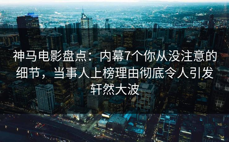 神马电影盘点：内幕7个你从没注意的细节，当事人上榜理由彻底令人引发轩然大波