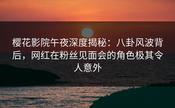 樱花影院午夜深度揭秘：八卦风波背后，网红在粉丝见面会的角色极其令人意外