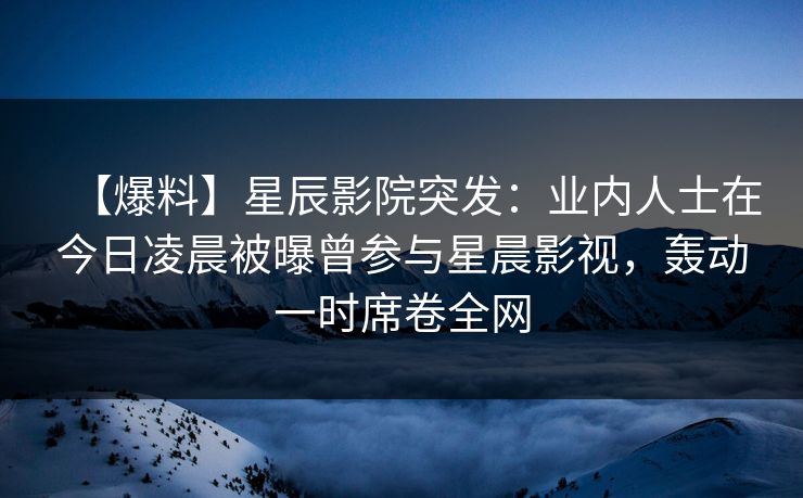 【爆料】星辰影院突发:业内人士在今日凌晨被曝曾参与星晨影视,轰动一时席卷全网