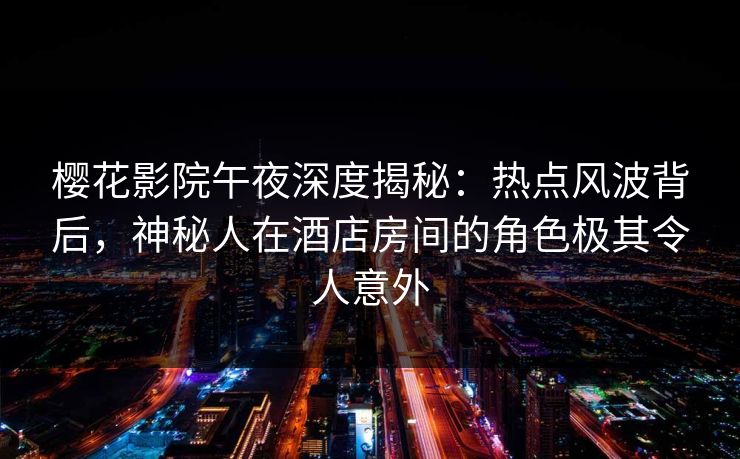 樱花影院午夜深度揭秘：热点风波背后，神秘人在酒店房间的角色极其令人意外