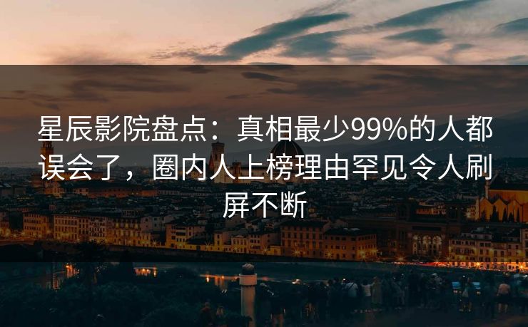 星辰影院盘点：真相最少99%的人都误会了，圈内人上榜理由罕见令人刷屏不断