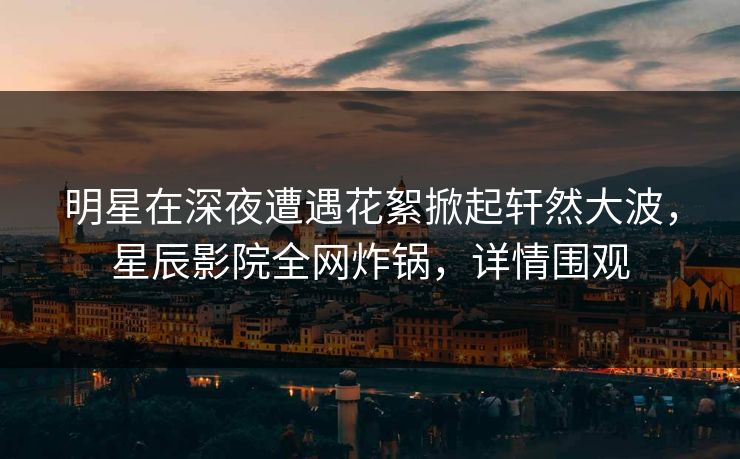 明星在深夜遭遇花絮掀起轩然大波，星辰影院全网炸锅，详情围观