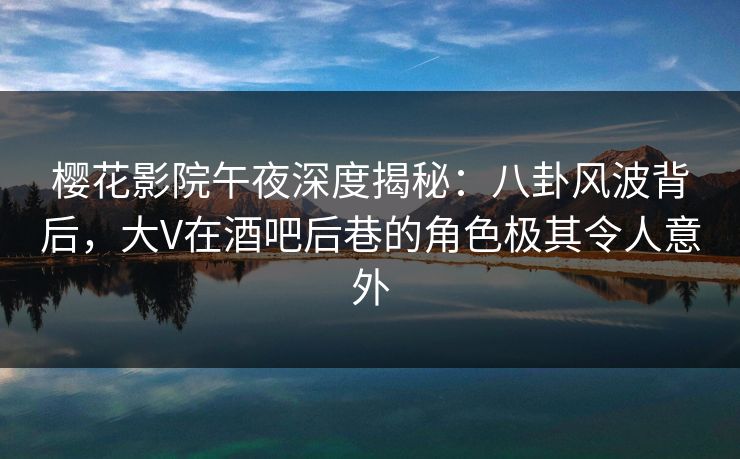 樱花影院午夜深度揭秘：八卦风波背后，大V在酒吧后巷的角色极其令人意外