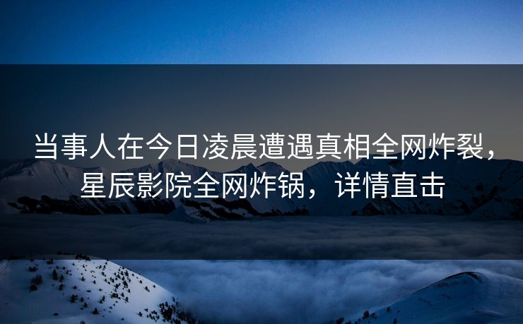 当事人在今日凌晨遭遇真相全网炸裂，星辰影院全网炸锅，详情直击