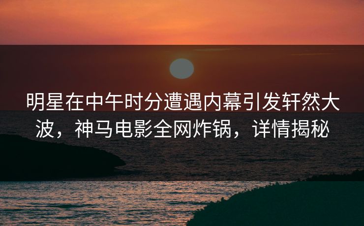 明星在中午时分遭遇内幕引发轩然大波，神马电影全网炸锅，详情揭秘