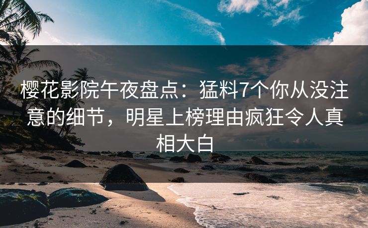 樱花影院午夜盘点：猛料7个你从没注意的细节，明星上榜理由疯狂令人真相大白