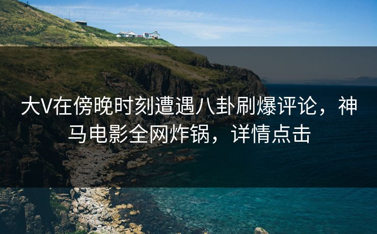 大V在傍晚时刻遭遇八卦刷爆评论，神马电影全网炸锅，详情点击
