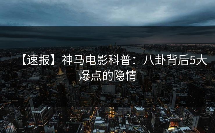 【速报】神马电影科普：八卦背后5大爆点的隐情