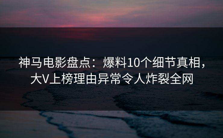 神马电影盘点：爆料10个细节真相，大V上榜理由异常令人炸裂全网