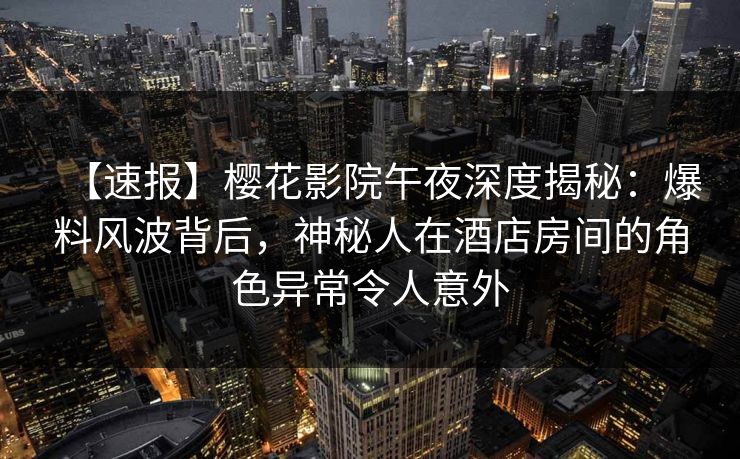 【速报】樱花影院午夜深度揭秘：爆料风波背后，神秘人在酒店房间的角色异常令人意外