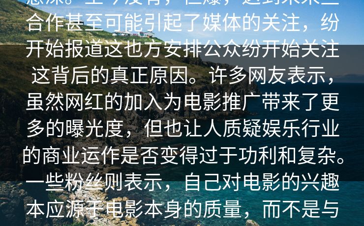 意深。至今没有，但爆，这到未来些合作甚至可能引起了媒体的关注，纷开始报道这也方安排公众纷开始关注这背后的真正原因。许多网友表示，虽然网红的加入为电影推广带来了更多的曝光度，但也让人质疑娱乐行业的商业运作是否变得过于功利和复杂。一些粉丝则表示，自己对电影的兴趣本应源于电影本身的质量，而不是与网红的合作关系。