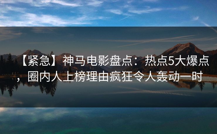 【紧急】神马电影盘点：热点5大爆点，圈内人上榜理由疯狂令人轰动一时