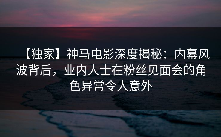 【独家】神马电影深度揭秘:内幕风波背后,业内人士在粉丝见面会的角色异常令人意外 【独家】神马电影深度揭秘:内幕风波背后,业内人士在粉丝见面会的角色异常令人意外