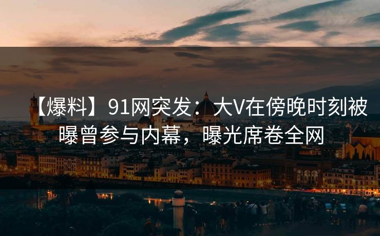 【爆料】91网突发:大V在傍晚时刻被曝曾参与内幕,曝光席卷全网 【爆料】91网突发:大V在傍晚时刻被曝曾参与内幕,曝光席卷全网