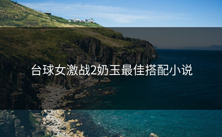 台球女激战2奶玉最佳搭配小说 台球女激战2奶玉最佳搭配小说
