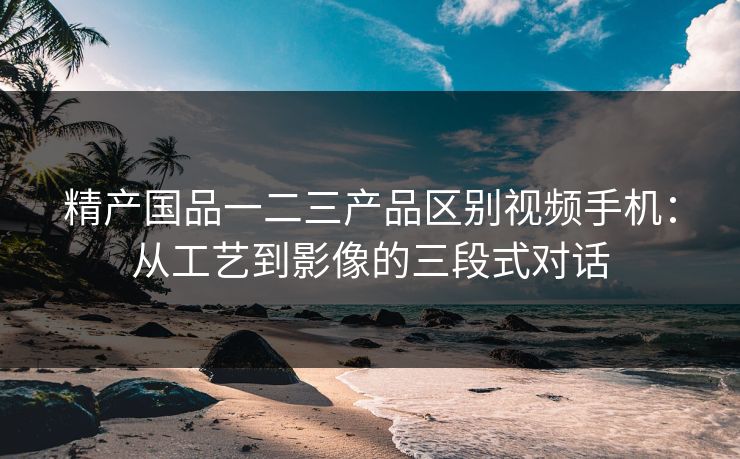 精产国品一二三产品区别视频手机:从工艺到影像的三段式对话 精产国品一二三产品区别视频手机:从工艺到影像的三段式对话