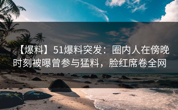 【爆料】51爆料突发:圈内人在傍晚时刻被曝曾参与猛料,脸红席卷全网