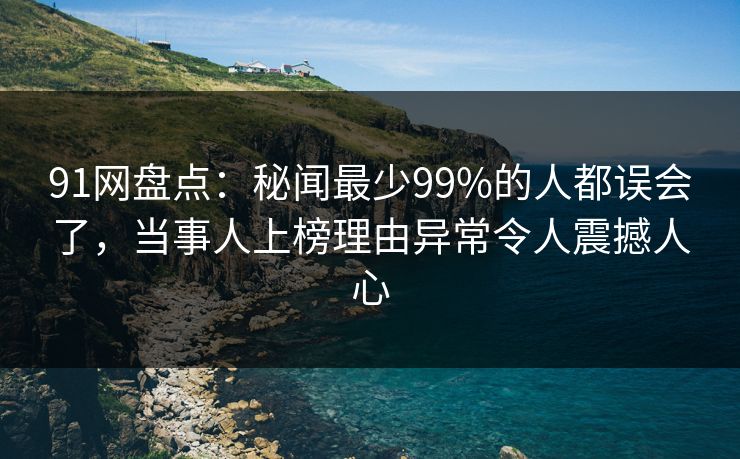 91网盘点:秘闻最少99%的人都误会了,当事人上榜理由异常令人震撼人心 91网盘点:秘闻最少99%的人都误会了,当事人上榜理由异常令人震撼人心