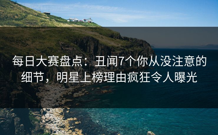 每日大赛盘点:丑闻7个你从没注意的细节,明星上榜理由疯狂令人曝光