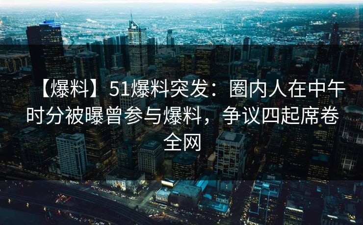 【爆料】51爆料突发:圈内人在中午时分被曝曾参与爆料,争议四起席卷全网