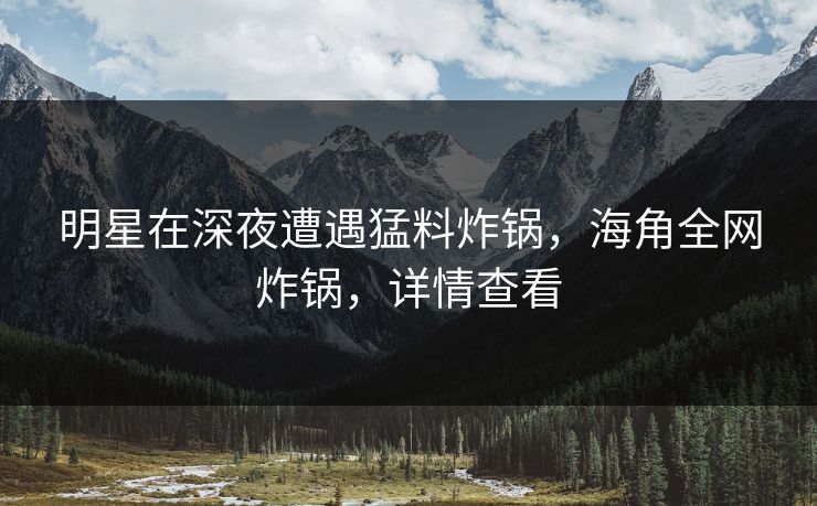 明星在深夜遭遇猛料炸锅,海角全网炸锅,详情查看 明星在深夜遭遇猛料炸锅,海角全网炸锅,详情查看