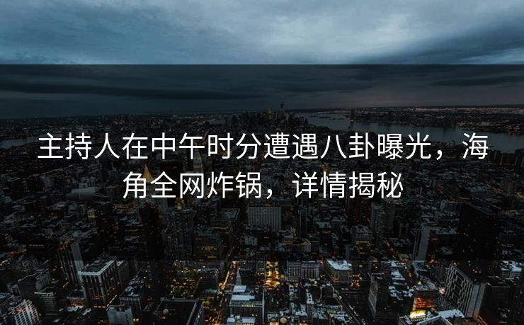 主持人在中午时分遭遇八卦曝光,海角全网炸锅,详情揭秘