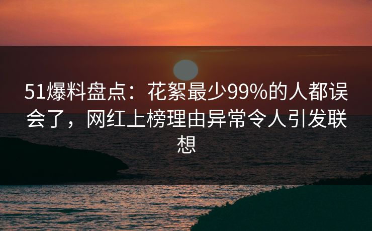 51爆料盘点:花絮最少99%的人都误会了,网红上榜理由异常令人引发联想