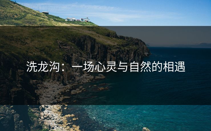 洗龙沟:一场心灵与自然的相遇 洗龙沟:一场心灵与自然的相遇