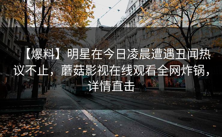 【爆料】明星在今日凌晨遭遇丑闻热议不止,蘑菇影视在线观看全网炸锅,详情直击 【爆料】明星在今日凌晨遭遇丑闻热议不止,蘑菇影视在线观看全网炸锅,详情直击