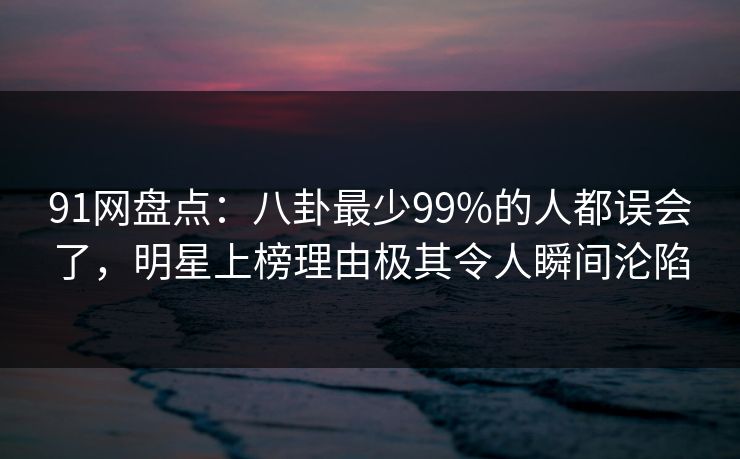 91网盘点：八卦最少99%的人都误会了，明星上榜理由极其令人瞬间沦陷