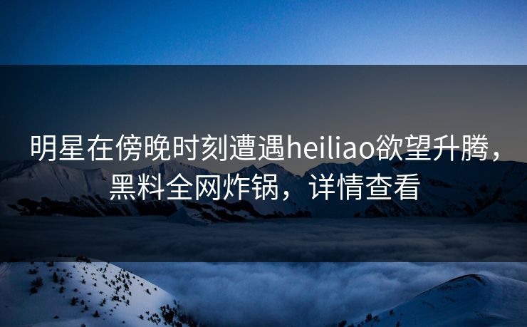 明星在傍晚时刻遭遇heiliao欲望升腾,黑料全网炸锅,详情查看