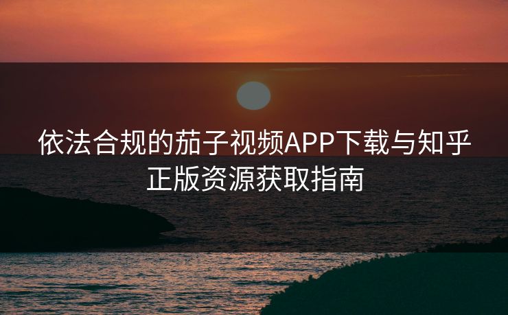 依法合规的茄子视频APP下载与知乎正版资源获取指南 依法合规的茄子视频APP下载与知乎正版资源获取指南