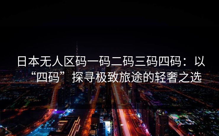 日本无人区码一码二码三码四码:以“四码”探寻极致旅途的轻奢之选 日本无人区码一码二码三码四码:以“四码”探寻极致旅途的轻奢之选