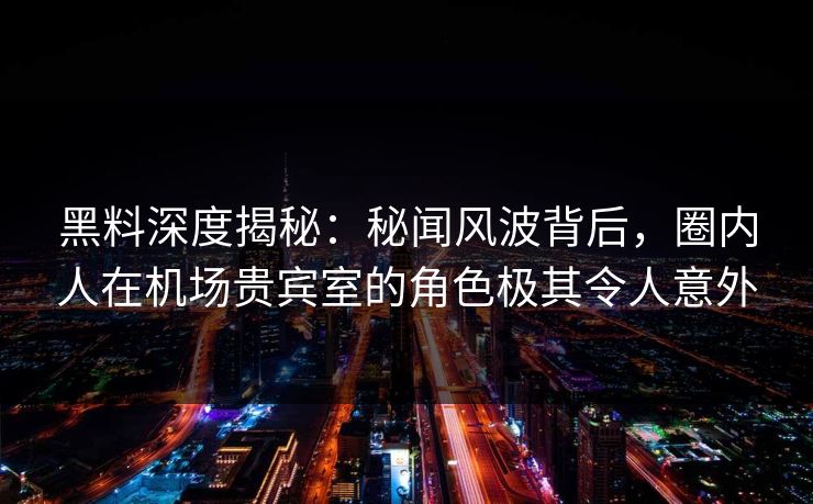 黑料深度揭秘:秘闻风波背后,圈内人在机场贵宾室的角色极其令人意外 黑料深度揭秘:秘闻风波背后,圈内人在机场贵宾室的角色极其令人意外