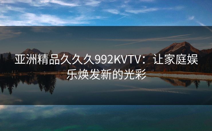 亚洲精品久久久992KVTV:让家庭娱乐焕发新的光彩 亚洲精品久久久992KVTV:让家庭娱乐焕发新的光彩